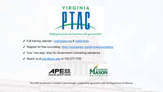 ✔ Full training calendar: virginiaptac.org & useful links
✔ Register for free counseling: https://virginiaptac.org/services/counseling/
✔ Your “one stop” shop for Government Contracting assistance
✔ Reach us at ptac@gmu.edu or 703-277-7750
This APEX Accelerator is funded in part through a cooperative agreement with the Department of Defense.
 