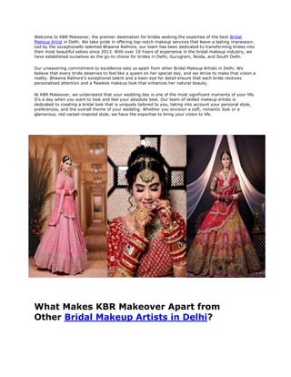 Welcome to KBR Makeover, the premier destination for brides seeking the expertise of the best Bridal
Makeup Artist in Delhi. We take pride in offering top-notch makeup services that leave a lasting impression.
Led by the exceptionally talented Bhawna Rathore, our team has been dedicated to transforming brides into
their most beautiful selves since 2013. With over 10 Years of experience in the bridal makeup industry, we
have established ourselves as the go-to choice for brides in Delhi, Gurugram, Noida, and South Delhi.
Our unwavering commitment to excellence sets us apart from other Bridal Makeup Artists in Delhi. We
believe that every bride deserves to feel like a queen on her special day, and we strive to make that vision a
reality. Bhawna Rathore's exceptional talent and a keen eye for detail ensure that each bride receives
personalized attention and a flawless makeup look that enhances her natural beauty.
At KBR Makeover, we understand that your wedding day is one of the most significant moments of your life.
It's a day when you want to look and feel your absolute best. Our team of skilled makeup artists is
dedicated to creating a bridal look that is uniquely tailored to you, taking into account your personal style,
preferences, and the overall theme of your wedding. Whether you envision a soft, romantic look or a
glamorous, red-carpet-inspired style, we have the expertise to bring your vision to life.
What Makes KBR Makeover Apart from
Other Bridal Makeup Artists in Delhi?
 
