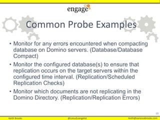 Keith Brooks @LotusEvangelist Keith@vanessabrooks.comKeith Brooks @LotusEvangelist Keith@vanessabrooks.com
Common Probe Examples
• Monitor for any errors encountered when compacting
database on Domino servers. (Database/Database
Compact)
• Monitor the configured database(s) to ensure that
replication occurs on the target servers within the
configured time interval. (Replication/Scheduled
Replication Checks)
• Monitor which documents are not replicating in the
Domino Directory. (Replication/Replication Errors)
13
 