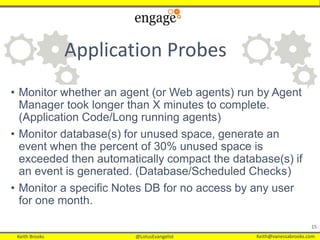 Keith Brooks @LotusEvangelist Keith@vanessabrooks.comKeith Brooks @LotusEvangelist Keith@vanessabrooks.com
Application Probes
• Monitor whether an agent (or Web agents) run by Agent
Manager took longer than X minutes to complete.
(Application Code/Long running agents)
• Monitor database(s) for unused space, generate an
event when the percent of 30% unused space is
exceeded then automatically compact the database(s) if
an event is generated. (Database/Scheduled Checks)
• Monitor a specific Notes DB for no access by any user
for one month.
15
 