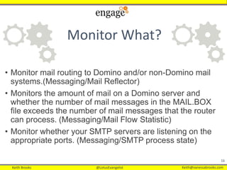 Keith Brooks @LotusEvangelist Keith@vanessabrooks.comKeith Brooks @LotusEvangelist Keith@vanessabrooks.com
• Monitor mail routing to Domino and/or non-Domino mail
systems.(Messaging/Mail Reflector)
• Monitors the amount of mail on a Domino server and
whether the number of mail messages in the MAIL.BOX
file exceeds the number of mail messages that the router
can process. (Messaging/Mail Flow Statistic)
• Monitor whether your SMTP servers are listening on the
appropriate ports. (Messaging/SMTP process state)
16
Monitor What?
 
