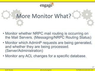 Keith Brooks @LotusEvangelist Keith@vanessabrooks.comKeith Brooks @LotusEvangelist Keith@vanessabrooks.com
• Monitor whether NRPC mail routing is occurring on
the Mail Servers. (Messaging/NRPC Routing Status)
• Monitor which AdminP requests are being generated,
and whether they are being processed.
(Server/Administration)
• Monitor any ACL changes for a specific database.
17
More Monitor What?
 