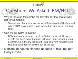 Keith Brooks @LotusEvangelist Keith@vanessabrooks.comKeith Brooks @LotusEvangelist Keith@vanessabrooks.com
Questions We Asked IBM/HCL
• Why is there no task probe for Traveler, for that matter why
not for Sametime?
• Traveler and Sametime are not with Domino out of the box and
when DDM was created it was focused on only out of the box
tasks.
• Can we get DDM to Tweet?
• DDM only creates events, so it can’t directly tweet. However,
events can have event handlers act upon them including run a
program. So in theory you could setup an event handler to do
this, but DDM doesn't do this out of the box.
• Domino 10 has no planned updates at this time per
Barry Rosen.
18
 