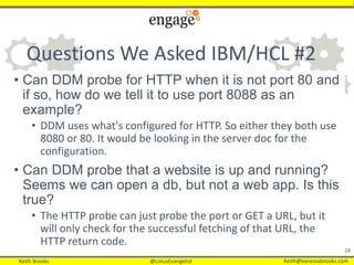 Keith Brooks @LotusEvangelist Keith@vanessabrooks.comKeith Brooks @LotusEvangelist Keith@vanessabrooks.com
Questions We Asked IBM/HCL #2
• Can DDM probe for HTTP when it is not port 80 and
if so, how do we tell it to use port 8088 as an
example?
• DDM uses what's configured for HTTP. So either they both use
8080 or 80. It would be looking in the server doc for the
configuration.
• Can DDM probe that a website is up and running?
Seems we can open a db, but not a web app. Is this
true?
• The HTTP probe can just probe the port or GET a URL, but it
will only check for the successful fetching of that URL, the
HTTP return code.
19
 