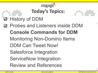 Keith Brooks @LotusEvangelist Keith@vanessabrooks.comKeith Brooks @LotusEvangelist Keith@vanessabrooks.com
22
History of DDM
Probes and Listeners inside DDM
Console Commands for DDM
Monitoring Non-Domino Items
DDM Can Tweet Now!
Salesforce Integration
ServiceNow Integration
Review and References
Today’s Topics:
 