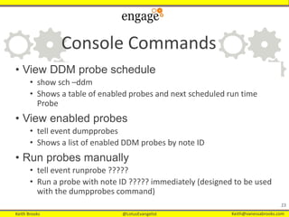 Keith Brooks @LotusEvangelist Keith@vanessabrooks.comKeith Brooks @LotusEvangelist Keith@vanessabrooks.com
Console Commands
• View DDM probe schedule
• show sch –ddm
• Shows a table of enabled probes and next scheduled run time
Probe
• View enabled probes
• tell event dumpprobes
• Shows a list of enabled DDM probes by note ID
• Run probes manually
• tell event runprobe ?????
• Run a probe with note ID ????? immediately (designed to be used
with the dumpprobes command)
23
 