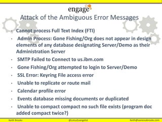 Keith Brooks @LotusEvangelist Keith@vanessabrooks.comKeith Brooks @LotusEvangelist Keith@vanessabrooks.com
Attack of the Ambiguous Error Messages
• Cannot process Full Text Index (FTI)
• Admin Process: Gone Fishing/Org does not appear in design
elements of any database designating Server/Demo as their
Administration Server
• SMTP Failed to Connect to us.ibm.com
• Gone Fishing/Org attempted to login to Server/Demo
• SSL Error: Keyring File access error
• Unable to replicate or route mail
• Calendar profile error
• Events database missing documents or duplicated
• Unable to compact compact no such file exists (program doc
added compact twice?)
 