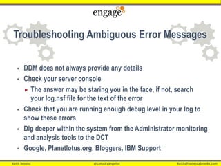 Keith Brooks @LotusEvangelist Keith@vanessabrooks.comKeith Brooks @LotusEvangelist Keith@vanessabrooks.com
Troubleshooting Ambiguous Error Messages
 DDM does not always provide any details
 Check your server console
 The answer may be staring you in the face, if not, search
your log.nsf file for the text of the error
 Check that you are running enough debug level in your log to
show these errors
 Dig deeper within the system from the Administrator monitoring
and analysis tools to the DCT
 Google, Planetlotus.org, Bloggers, IBM Support
 