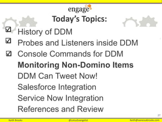 Keith Brooks @LotusEvangelist Keith@vanessabrooks.comKeith Brooks @LotusEvangelist Keith@vanessabrooks.com
History of DDM
Probes and Listeners inside DDM
Console Commands for DDM
Monitoring Non-Domino Items
DDM Can Tweet Now!
Salesforce Integration
Service Now Integration
References and Review
27
Today’s Topics:
 