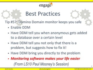 Keith Brooks @LotusEvangelist Keith@vanessabrooks.comKeith Brooks @LotusEvangelist Keith@vanessabrooks.com
3
Best Practices
Tip #57: Domino Domain monitor keeps you safe
 Enable DDM
 Have DDM tell you when anonymous gets added
to a database over a certain level
 Have DDM tell you not only that there is a
problem, but suggests how to fix it!
 Have DDM bring you directly to the problem
 Monitoring software makes your life easier
(From LS10 Paul Mooney’s Session)
 