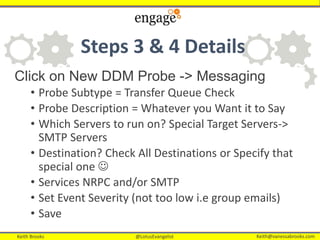 Keith Brooks @LotusEvangelist Keith@vanessabrooks.comKeith Brooks @LotusEvangelist Keith@vanessabrooks.com
Steps 3 & 4 Details
Click on New DDM Probe -> Messaging
• Probe Subtype = Transfer Queue Check
• Probe Description = Whatever you Want it to Say
• Which Servers to run on? Special Target Servers->
SMTP Servers
• Destination? Check All Destinations or Specify that
special one 
• Services NRPC and/or SMTP
• Set Event Severity (not too low i.e group emails)
• Save
 