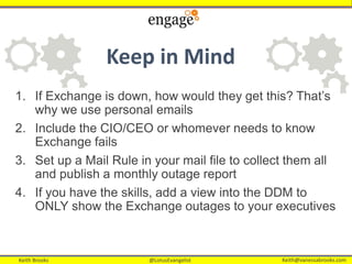 Keith Brooks @LotusEvangelist Keith@vanessabrooks.comKeith Brooks @LotusEvangelist Keith@vanessabrooks.com
Keep in Mind
1. If Exchange is down, how would they get this? That’s
why we use personal emails
2. Include the CIO/CEO or whomever needs to know
Exchange fails
3. Set up a Mail Rule in your mail file to collect them all
and publish a monthly outage report
4. If you have the skills, add a view into the DDM to
ONLY show the Exchange outages to your executives
 