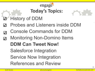 Keith Brooks @LotusEvangelist Keith@vanessabrooks.comKeith Brooks @LotusEvangelist Keith@vanessabrooks.com
History of DDM
Probes and Listeners inside DDM
Console Commands for DDM
Monitoring Non-Domino Items
DDM Can Tweet Now!
Salesforce Integration
Service Now Integration
References and Review
34
Today’s Topics:
 