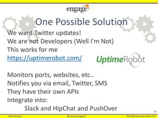 Keith Brooks @LotusEvangelist Keith@vanessabrooks.comKeith Brooks @LotusEvangelist Keith@vanessabrooks.com
36
We want Twitter updates!
We are not Developers (Well I’m Not)
This works for me
https://uptimerobot.com/
Monitors ports, websites, etc..
Notifies you via email, Twitter, SMS
They have their own APIs
Integrate into:
Slack and HipChat and PushOver
One Possible Solution
 