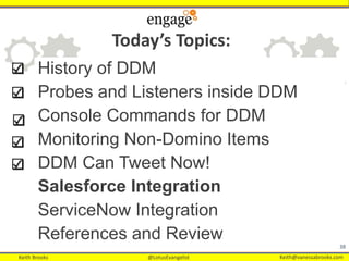 Keith Brooks @LotusEvangelist Keith@vanessabrooks.comKeith Brooks @LotusEvangelist Keith@vanessabrooks.com
History of DDM
Probes and Listeners inside DDM
Console Commands for DDM
Monitoring Non-Domino Items
DDM Can Tweet Now!
Salesforce Integration
ServiceNow Integration
References and Review
38
Today’s Topics:
 