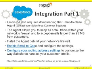 Keith Brooks @LotusEvangelist Keith@vanessabrooks.comKeith Brooks @LotusEvangelist Keith@vanessabrooks.com
Integration Part 1
• Email-to-Case requires downloading the Email-to-Case
Agent (contact your Salesforce Customer Support).
• The Agent allows you to keep all email traffic within your
network’s firewall and to accept emails larger than 25 MB
from customers.
• Install the Agent behind your network’s firewall.
• Enable Email-to-Case and configure the settings.
• Configure your routing address settings to customize the
way Salesforce handles your customer emails.
• https://help.salesforce.com/articleView?id=setting_up_email-to-case.htm&type=5
39
 