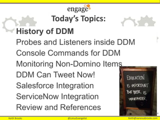 Keith Brooks @LotusEvangelist Keith@vanessabrooks.comKeith Brooks @LotusEvangelist Keith@vanessabrooks.com
4
History of DDM
Probes and Listeners inside DDM
Console Commands for DDM
Monitoring Non-Domino Items
DDM Can Tweet Now!
Salesforce Integration
ServiceNow Integration
Review and References
Today’s Topics:
 