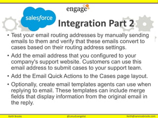 Keith Brooks @LotusEvangelist Keith@vanessabrooks.comKeith Brooks @LotusEvangelist Keith@vanessabrooks.com
Integration Part 2
• Test your email routing addresses by manually sending
emails to them and verify that these emails convert to
cases based on their routing address settings.
• Add the email address that you configured to your
company's support website. Customers can use this
email address to submit cases to your support team.
• Add the Email Quick Actions to the Cases page layout.
• Optionally, create email templates agents can use when
replying to email. These templates can include merge
fields that display information from the original email in
the reply.
 