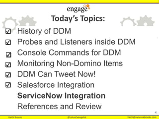 Keith Brooks @LotusEvangelist Keith@vanessabrooks.comKeith Brooks @LotusEvangelist Keith@vanessabrooks.com
History of DDM
Probes and Listeners inside DDM
Console Commands for DDM
Monitoring Non-Domino Items
DDM Can Tweet Now!
Salesforce Integration
ServiceNow Integration
References and Review
41
Today’s Topics:
 