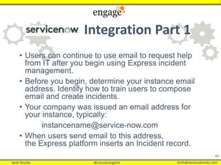 Keith Brooks @LotusEvangelist Keith@vanessabrooks.comKeith Brooks @LotusEvangelist Keith@vanessabrooks.com
Integration Part 1
• Users can continue to use email to request help
from IT after you begin using Express incident
management.
• Before you begin, determine your instance email
address. Identify how to train users to compose
email and create incidents.
• Your company was issued an email address for
your instance, typically:
instancename@service-now.com
• When users send email to this address,
the Express platform inserts an Incident record.
42
 