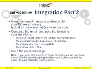 Keith Brooks @LotusEvangelist Keith@vanessabrooks.comKeith Brooks @LotusEvangelist Keith@vanessabrooks.com
Integration Part 2
• Create an email message addressed to
your Express instance,
typically instancename@service-now.com.
• Compose the email, and note the following
considerations.
• The email subject contains the incident Short Description.
• The email body is added as an incident comment.
• The incident category is Inquiry/Help.
• The incident state is New.
• Send the email message.
• Note: If you want all incidents to come through your service desk,
deactivate the service catalog incident record producer and the
email inbound action for new incidents.
43
 
