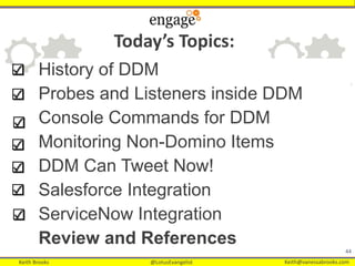 Keith Brooks @LotusEvangelist Keith@vanessabrooks.comKeith Brooks @LotusEvangelist Keith@vanessabrooks.com
History of DDM
Probes and Listeners inside DDM
Console Commands for DDM
Monitoring Non-Domino Items
DDM Can Tweet Now!
Salesforce Integration
ServiceNow Integration
Review and References
44
Today’s Topics:
 