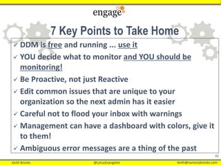 Keith Brooks @LotusEvangelist Keith@vanessabrooks.comKeith Brooks @LotusEvangelist Keith@vanessabrooks.com
45
 DDM is free and running ... use it
 YOU decide what to monitor and YOU should be
monitoring!
 Be Proactive, not just Reactive
 Edit common issues that are unique to your
organization so the next admin has it easier
 Careful not to flood your inbox with warnings
 Management can have a dashboard with colors, give it
to them!
 Ambiguous error messages are a thing of the past
7 Key Points to Take Home
 