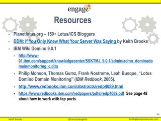 Keith Brooks @LotusEvangelist Keith@vanessabrooks.comKeith Brooks @LotusEvangelist Keith@vanessabrooks.com
46
• Planetlotus.org – 150+ Lotus/ICS Bloggers
• DDM: If You Only Knew What Your Server Was Saying by Keith Brooks
• IBM Wiki Domino 9.0.1
 http://www-
01.ibm.com/support/knowledgecenter/SSKTMJ_9.0.1/admin/admn_dominodo
mainmonitoring_c.dita
 Philip Monson, Thomas Gumz, Frank Nostrame, Leah Busque, “Lotus
Domino Domain Monitoring” (IBM Redbook, 2005).
 http://www.redbooks.ibm.com/abstracts/redp4089.html
 https://www.redbooks.ibm.com/redpapers/pdfs/redp4089.pdf See page 48
about how to work with tcp ports
Resources
 