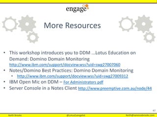 Keith Brooks @LotusEvangelist Keith@vanessabrooks.comKeith Brooks @LotusEvangelist Keith@vanessabrooks.com
47
• This workshop introduces you to DDM ...Lotus Education on
Demand: Domino Domain Monitoring
http://www.ibm.com/support/docview.wss?uid=swg27007060
• Notes/Domino Best Practices: Domino Domain Monitoring
• http://www.ibm.com/support/docview.wss?uid=swg27009312
• IBM Open Mic on DDM – For Administrators pdf
• Server Console in a Notes Client http://www.preemptive.com.au/node/44
More Resources
 