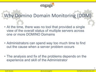 Keith Brooks @LotusEvangelist Keith@vanessabrooks.comKeith Brooks @LotusEvangelist Keith@vanessabrooks.com
Why Domino Domain Monitoring (DDM)
• At the time, there was no tool that provided a single
view of the overall status of multiple servers across
one or more DOMINO Domains
• Administrators can spend way too much time to find
out the cause when a server problem occurs
• The analysis and fix of the problems depends on the
experience and skill of the Administrator
5
 