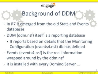 Keith Brooks @LotusEvangelist Keith@vanessabrooks.comKeith Brooks @LotusEvangelist Keith@vanessabrooks.com
Background of DDM
6
• In R7 it emerged from the old Stats and Events
databases
• DDM (ddm.nsf) itself is a reporting database
 It reports based on details that the Monitoring
Configuration (events4.nsf) db has defined
• Events (events4.nsf) is the real information
wrapped around by the ddm.nsf
• It is installed with every Domino Server …
 