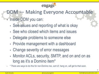 Keith Brooks @LotusEvangelist Keith@vanessabrooks.comKeith Brooks @LotusEvangelist Keith@vanessabrooks.com
8
DDM — Making Everyone Accountable
• Inside DDM you can:
• See issues and reporting of what is okay
• See who closed which items and issues
• Delegate problems to someone else
• Provide management with a dashboard
• Change severity of error messages
• Monitor ACLs, security, SMTP, and on and on as
long as it’s a Domino item*
• * There are ways to do this for non-Domino too, sort of, hang on, will get to that soon.
 