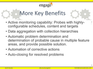 Keith Brooks @LotusEvangelist Keith@vanessabrooks.comKeith Brooks @LotusEvangelist Keith@vanessabrooks.com
More Key Benefits
• Active monitoring capability: Probes with highly-
configurable schedules, content and targets
• Data aggregation with collection hierarchies
• Automatic problem determination and
determination of probable cause in multiple feature
areas, and provide possible solution.
• Automation of corrective actions
• Auto-closing for resolved problems
9
 