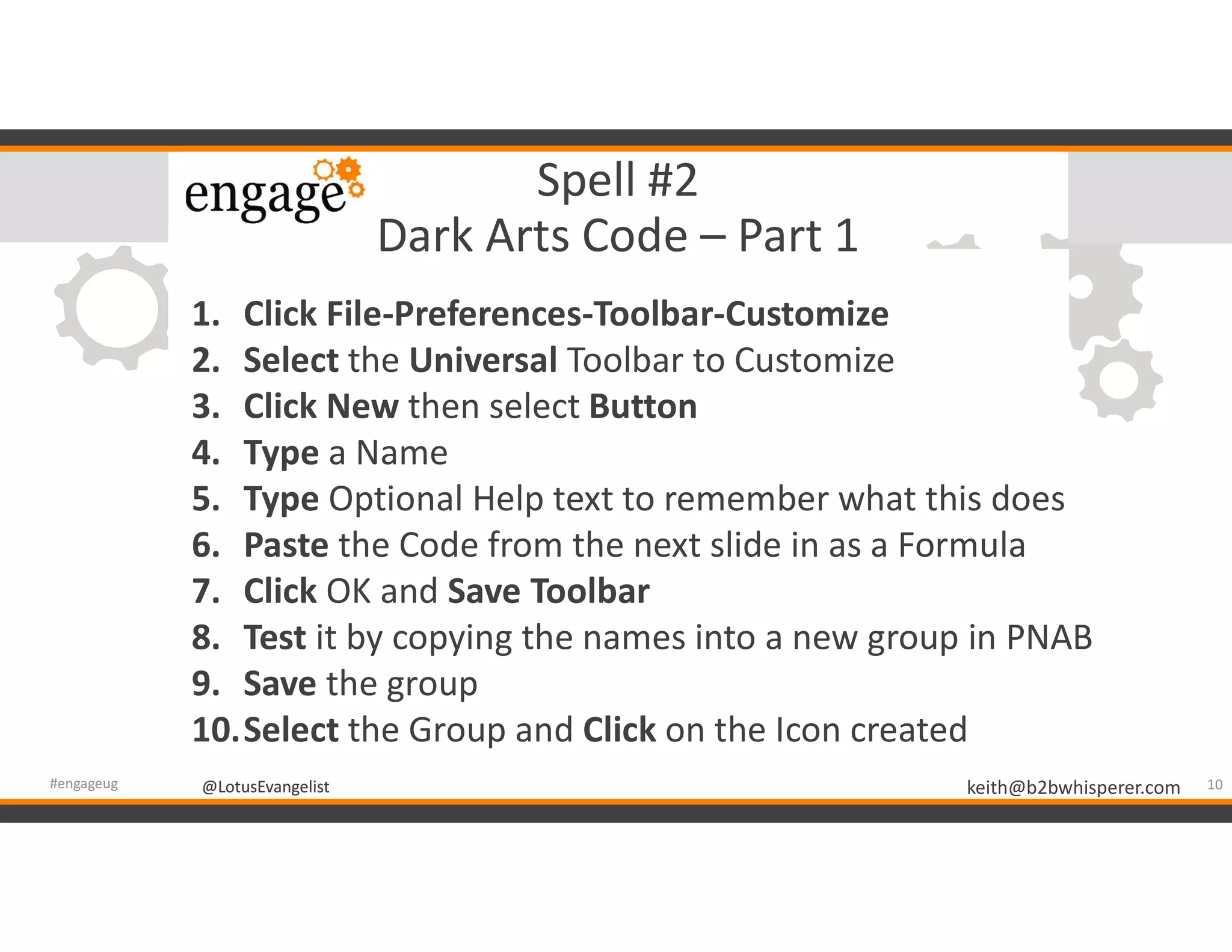 @LotusEvangelist keith@b2bwhisperer.com@LotusEvangelist
Spell #2
Dark Arts Code – Part 1
10#engageug
1. Click File-Preferences-Toolbar-Customize
2. Select the Universal Toolbar to Customize
3. Click New then select Button
4. Type a Name
5. Type Optional Help text to remember what this does
6. Paste the Code from the next slide in as a Formula
7. Click OK and Save Toolbar
8. Test it by copying the names into a new group in PNAB
9. Save the group
10.Select the Group and Click on the Icon created
 