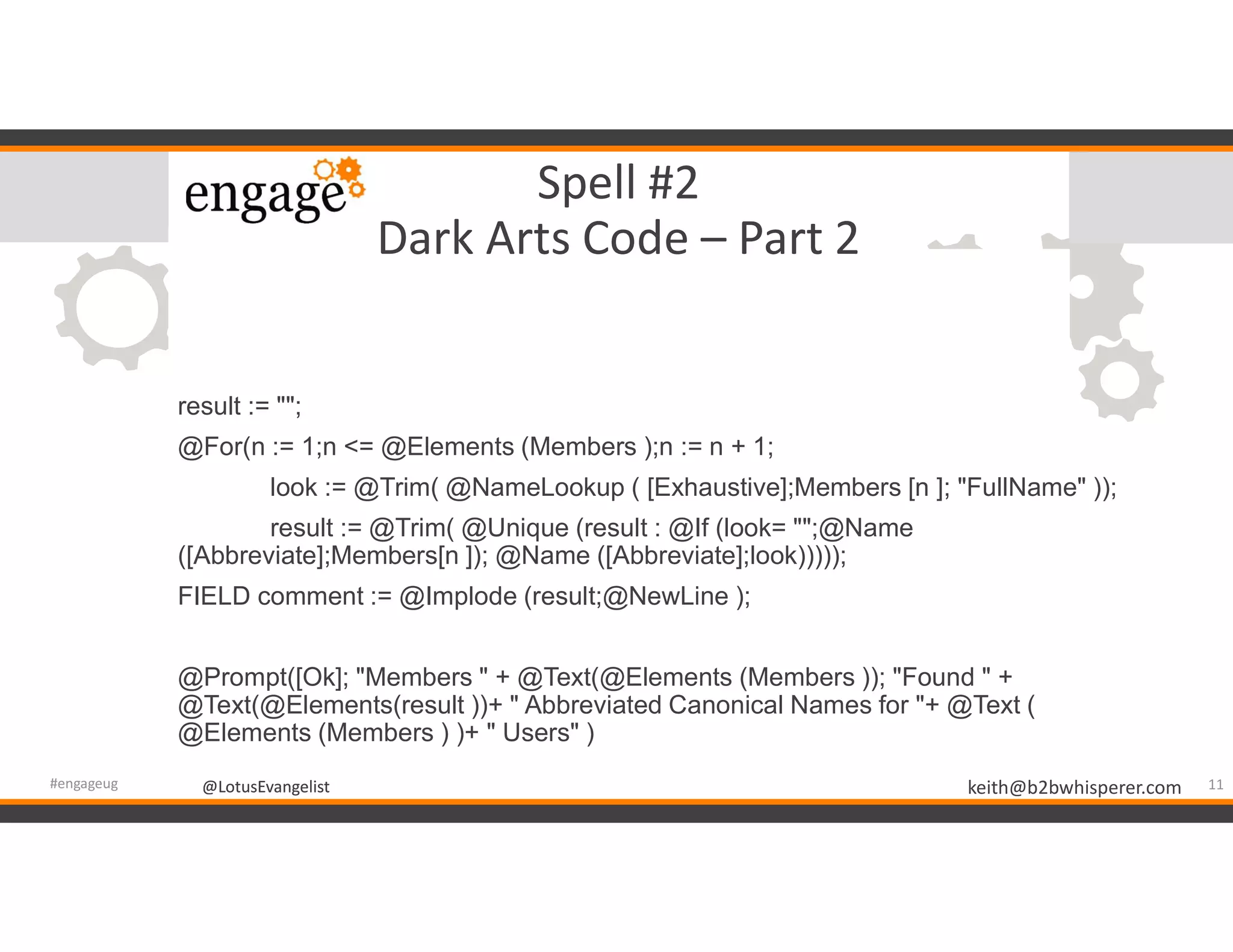 @LotusEvangelist keith@b2bwhisperer.com@LotusEvangelist
Spell #2
Dark Arts Code – Part 2
result := "";
@For(n := 1;n <= @Elements (Members );n := n + 1;
look := @Trim( @NameLookup ( [Exhaustive];Members [n ]; "FullName" ));
result := @Trim( @Unique (result : @If (look= "";@Name
([Abbreviate];Members[n ]); @Name ([Abbreviate];look)))));
FIELD comment := @Implode (result;@NewLine );
@Prompt([Ok]; "Members " + @Text(@Elements (Members )); "Found " +
@Text(@Elements(result ))+ " Abbreviated Canonical Names for "+ @Text (
@Elements (Members ) )+ " Users" )
11#engageug
 