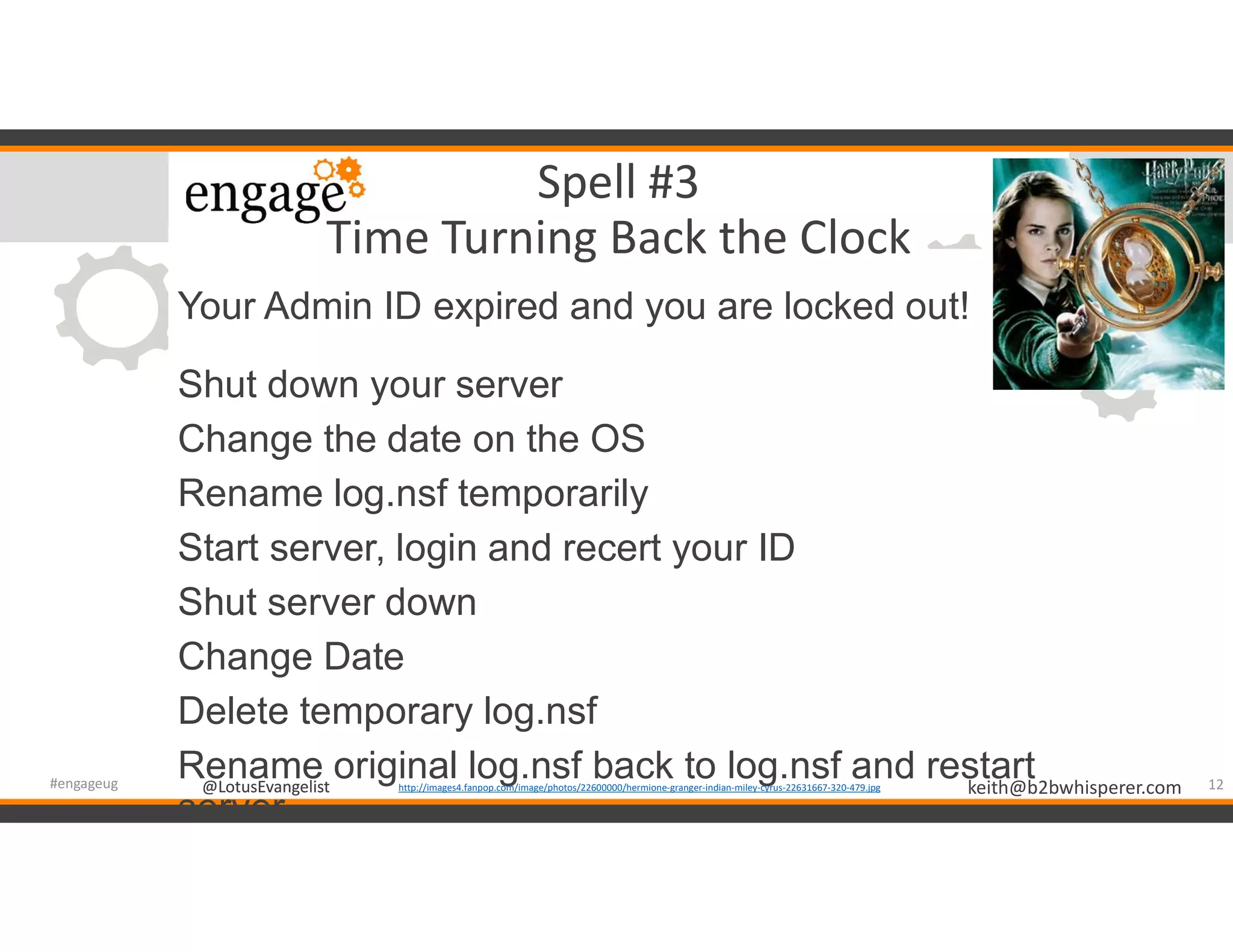 @LotusEvangelist keith@b2bwhisperer.com@LotusEvangelist
Spell #3
Time Turning Back the Clock
Your Admin ID expired and you are locked out!
Shut down your server
Change the date on the OS
Rename log.nsf temporarily
Start server, login and recert your ID
Shut server down
Change Date
Delete temporary log.nsf
Rename original log.nsf back to log.nsf and restart
server
12#engageug http://images4.fanpop.com/image/photos/22600000/hermione-granger-indian-miley-cyrus-22631667-320-479.jpg
 