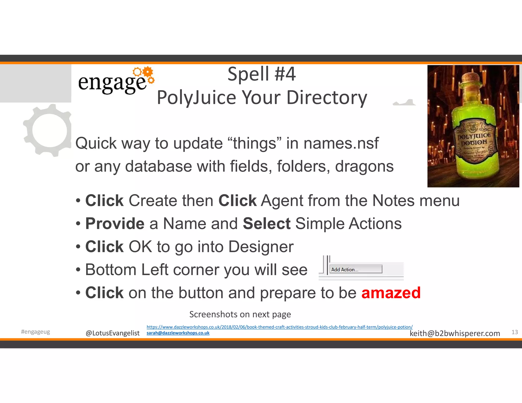 @LotusEvangelist keith@b2bwhisperer.com@LotusEvangelist
Spell #4
PolyJuice Your Directory
Quick way to update “things” in names.nsf
or any database with fields, folders, dragons
• Click Create then Click Agent from the Notes menu
• Provide a Name and Select Simple Actions
• Click OK to go into Designer
• Bottom Left corner you will see
• Click on the button and prepare to be amazed
13#engageug
https://www.dazzleworkshops.co.uk/2018/02/06/book-themed-craft-activities-stroud-kids-club-february-half-term/polyjuice-potion/
sarah@dazzleworkshops.co.uk
Screenshots on next page
 