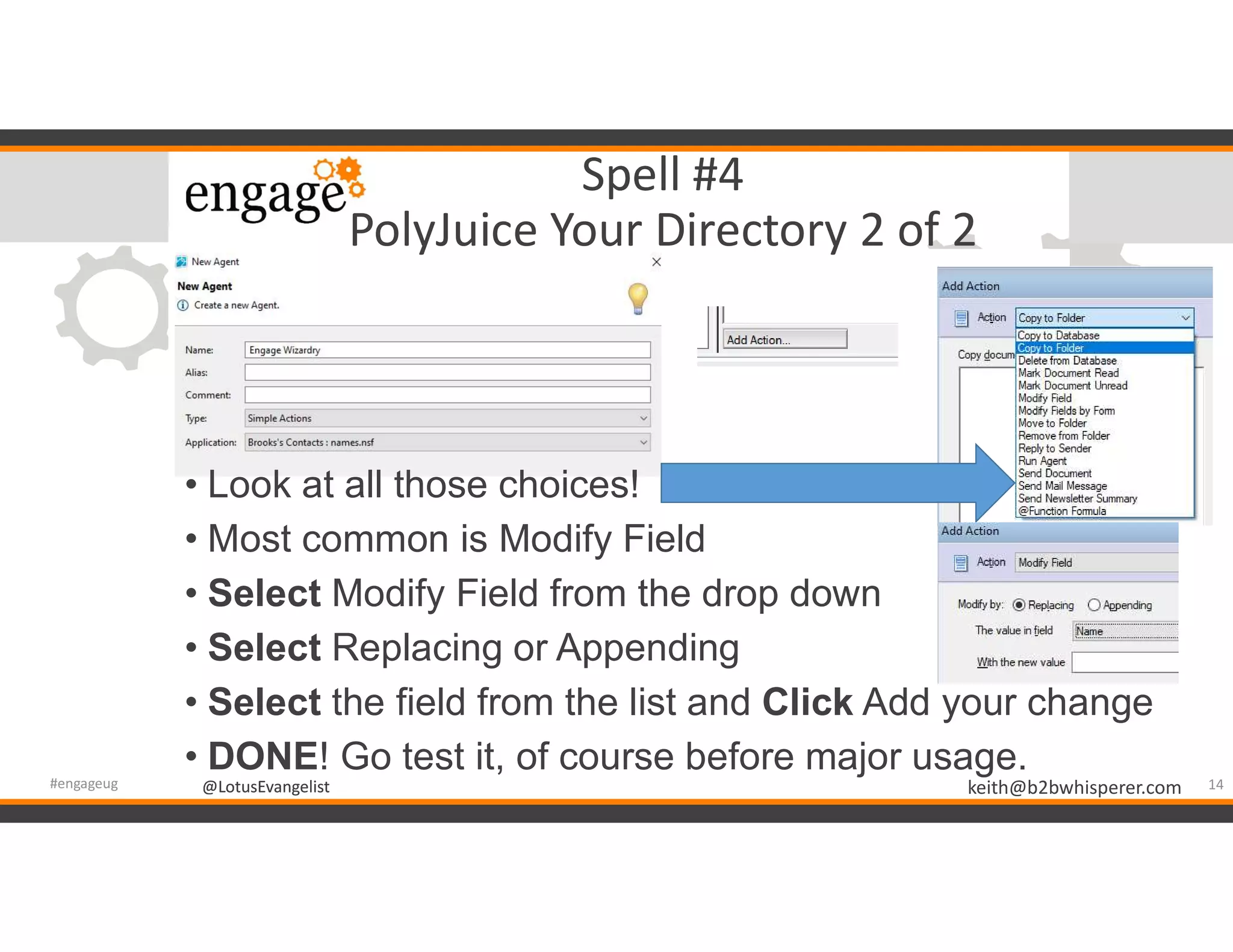 @LotusEvangelist keith@b2bwhisperer.com@LotusEvangelist
Spell #4
PolyJuice Your Directory 2 of 2
• Look at all those choices!
• Most common is Modify Field
• Select Modify Field from the drop down
• Select Replacing or Appending
• Select the field from the list and Click Add your change
• DONE! Go test it, of course before major usage.
14#engageug
 