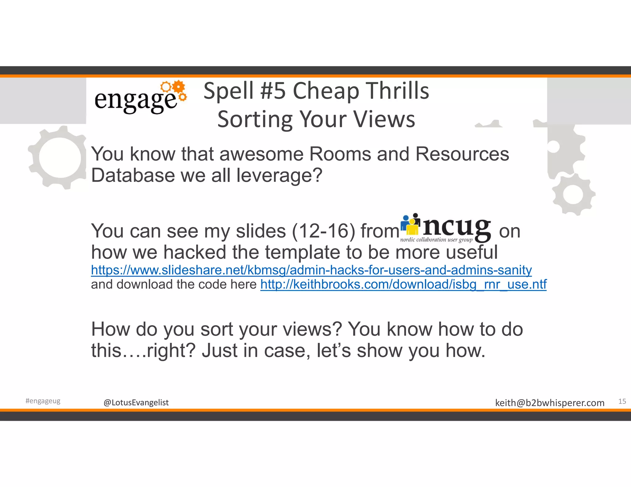 @LotusEvangelist keith@b2bwhisperer.com@LotusEvangelist
Spell #5 Cheap Thrills
Sorting Your Views
You know that awesome Rooms and Resources
Database we all leverage?
You can see my slides (12-16) from on
how we hacked the template to be more useful
https://www.slideshare.net/kbmsg/admin-hacks-for-users-and-admins-sanity
and download the code here http://keithbrooks.com/download/isbg_rnr_use.ntf
How do you sort your views? You know how to do
this….right? Just in case, let’s show you how.
15#engageug
 