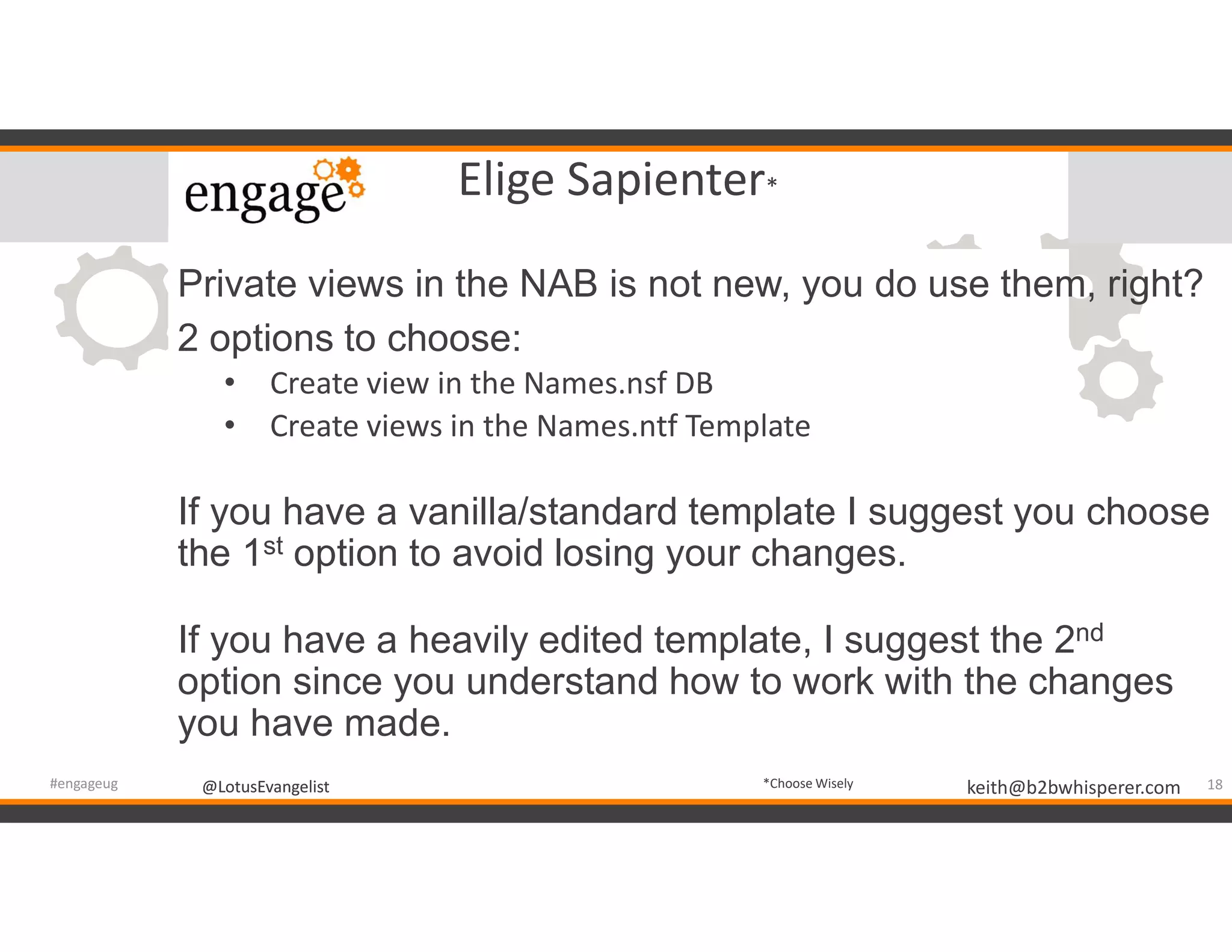 @LotusEvangelist keith@b2bwhisperer.com@LotusEvangelist
Elige Sapienter*
Private views in the NAB is not new, you do use them, right?
2 options to choose:
• Create view in the Names.nsf DB
• Create views in the Names.ntf Template
If you have a vanilla/standard template I suggest you choose
the 1st option to avoid losing your changes.
If you have a heavily edited template, I suggest the 2nd
option since you understand how to work with the changes
you have made.
18#engageug *Choose Wisely
 