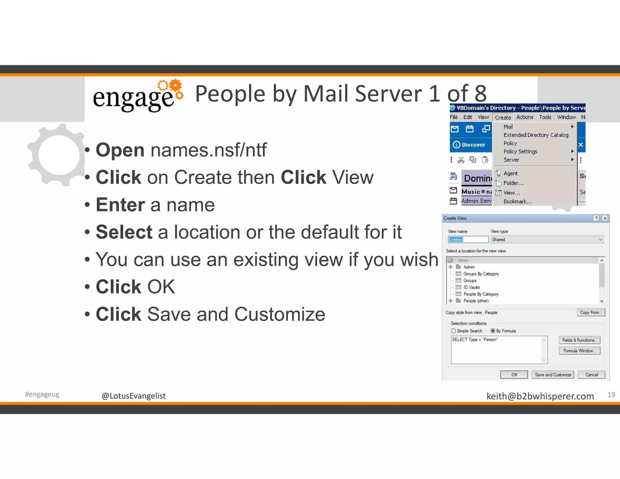 @LotusEvangelist keith@b2bwhisperer.com@LotusEvangelist
People by Mail Server 1 of 8
• Open names.nsf/ntf
• Click on Create then Click View
• Enter a name
• Select a location or the default for it
• You can use an existing view if you wish
• Click OK
• Click Save and Customize
19#engageug
 