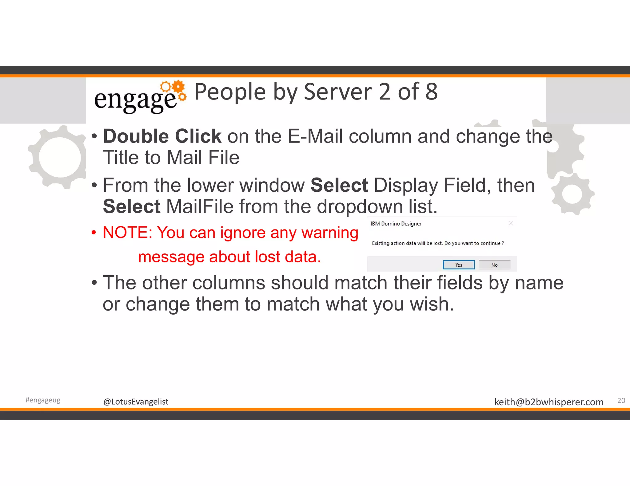 @LotusEvangelist keith@b2bwhisperer.com@LotusEvangelist
People by Server 2 of 8
• Double Click on the E-Mail column and change the
Title to Mail File
• From the lower window Select Display Field, then
Select MailFile from the dropdown list.
• NOTE: You can ignore any warning
message about lost data.
• The other columns should match their fields by name
or change them to match what you wish.
20#engageug
 