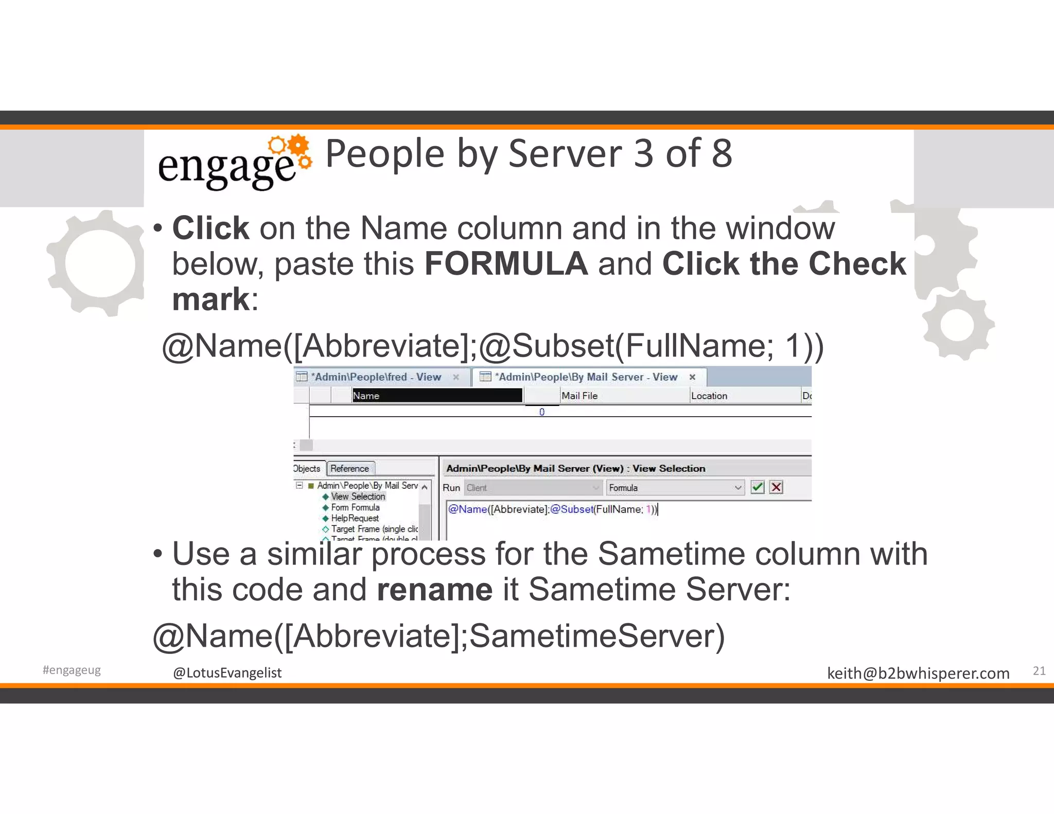 @LotusEvangelist keith@b2bwhisperer.com@LotusEvangelist
People by Server 3 of 8
• Click on the Name column and in the window
below, paste this FORMULA and Click the Check
mark:
@Name([Abbreviate];@Subset(FullName; 1))
• Use a similar process for the Sametime column with
this code and rename it Sametime Server:
@Name([Abbreviate];SametimeServer)
21#engageug
 