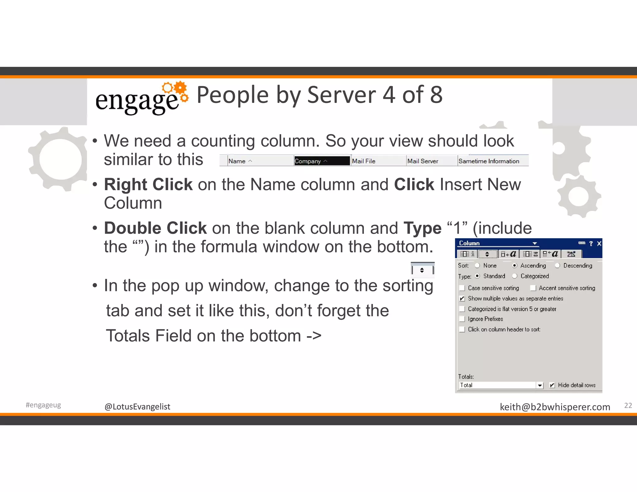 @LotusEvangelist keith@b2bwhisperer.com@LotusEvangelist
People by Server 4 of 8
• We need a counting column. So your view should look
similar to this
• Right Click on the Name column and Click Insert New
Column
• Double Click on the blank column and Type “1” (include
the “”) in the formula window on the bottom.
• In the pop up window, change to the sorting
tab and set it like this, don’t forget the
Totals Field on the bottom ->
22#engageug
 