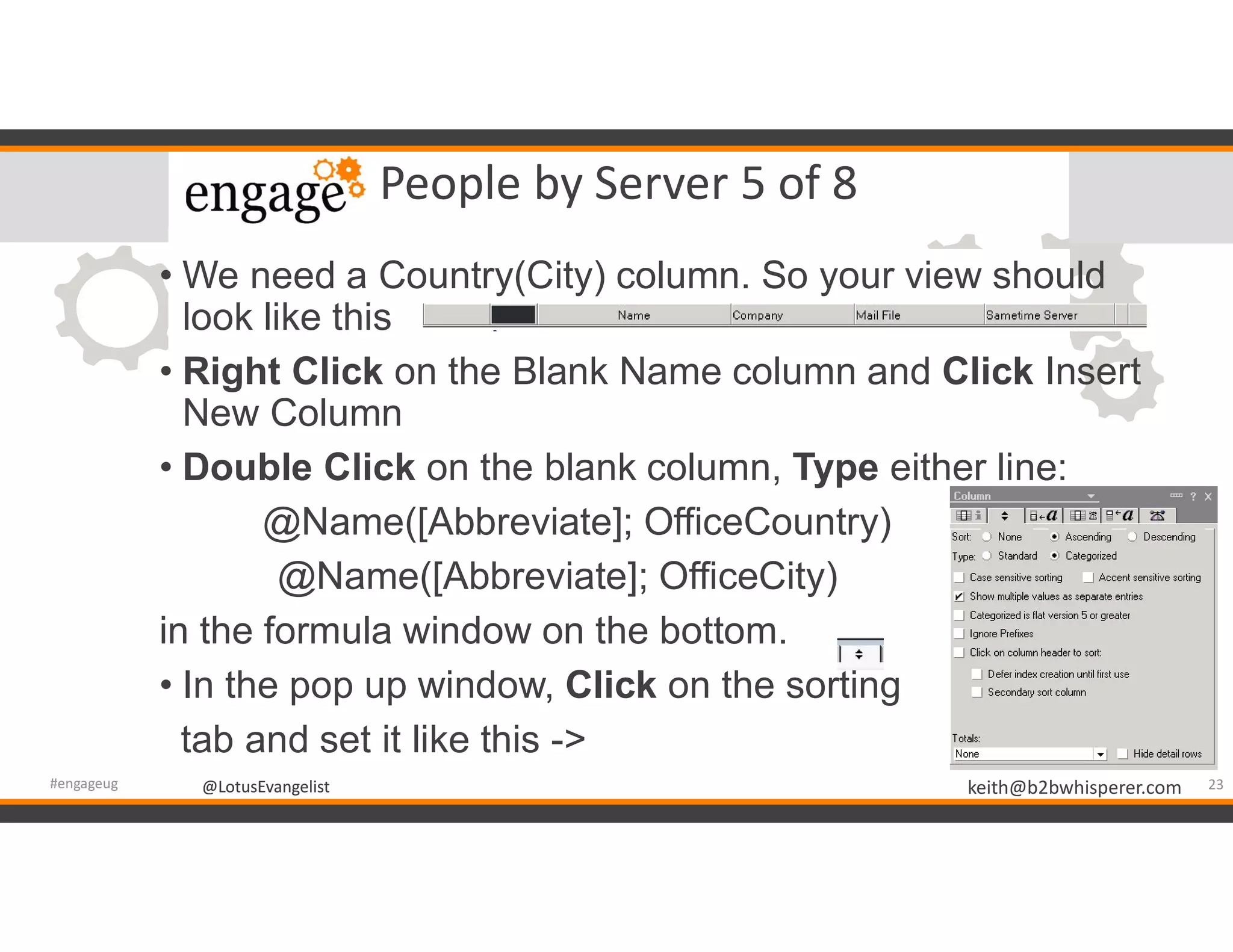 @LotusEvangelist keith@b2bwhisperer.com@LotusEvangelist
People by Server 5 of 8
• We need a Country(City) column. So your view should
look like this
• Right Click on the Blank Name column and Click Insert
New Column
• Double Click on the blank column, Type either line:
@Name([Abbreviate]; OfficeCountry)
@Name([Abbreviate]; OfficeCity)
in the formula window on the bottom.
• In the pop up window, Click on the sorting
tab and set it like this ->
23#engageug
 