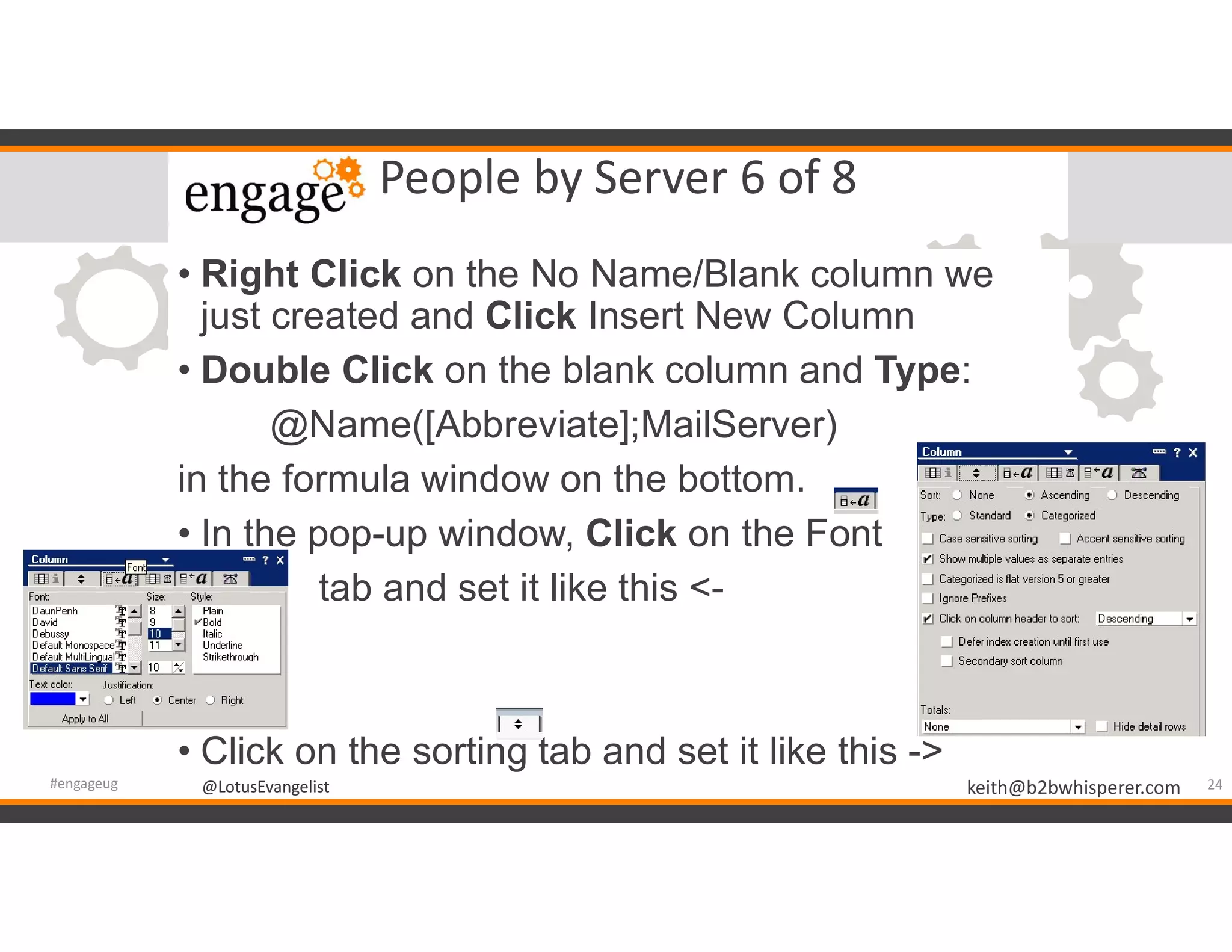 @LotusEvangelist keith@b2bwhisperer.com@LotusEvangelist
People by Server 6 of 8
24#engageug
• Right Click on the No Name/Blank column we
just created and Click Insert New Column
• Double Click on the blank column and Type:
@Name([Abbreviate];MailServer)
in the formula window on the bottom.
• In the pop-up window, Click on the Font
• tab and set it like this <-
• Click on the sorting tab and set it like this ->
 