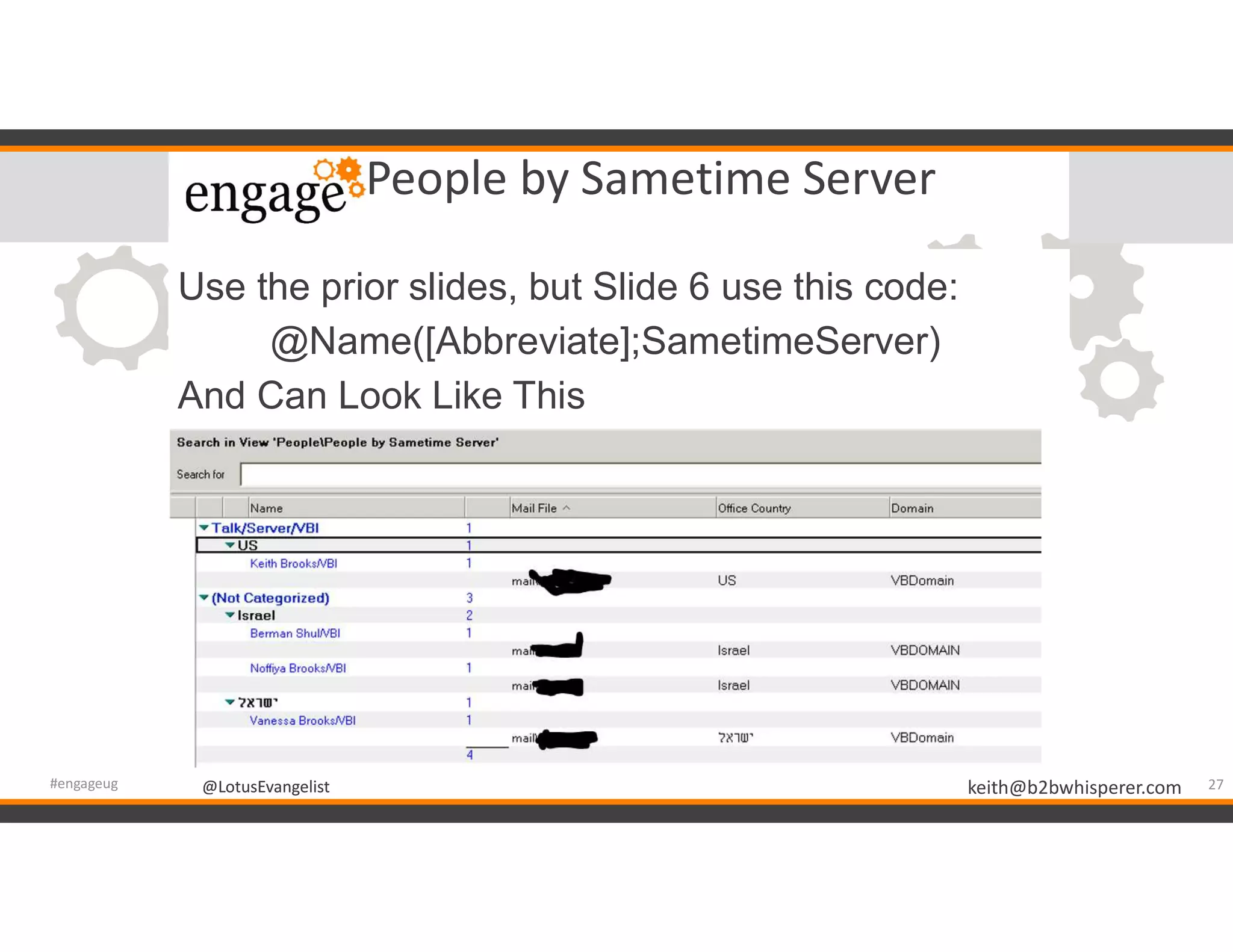 @LotusEvangelist keith@b2bwhisperer.com@LotusEvangelist
People by Sametime Server
Use the prior slides, but Slide 6 use this code:
@Name([Abbreviate];SametimeServer)
And Can Look Like This
27#engageug
 