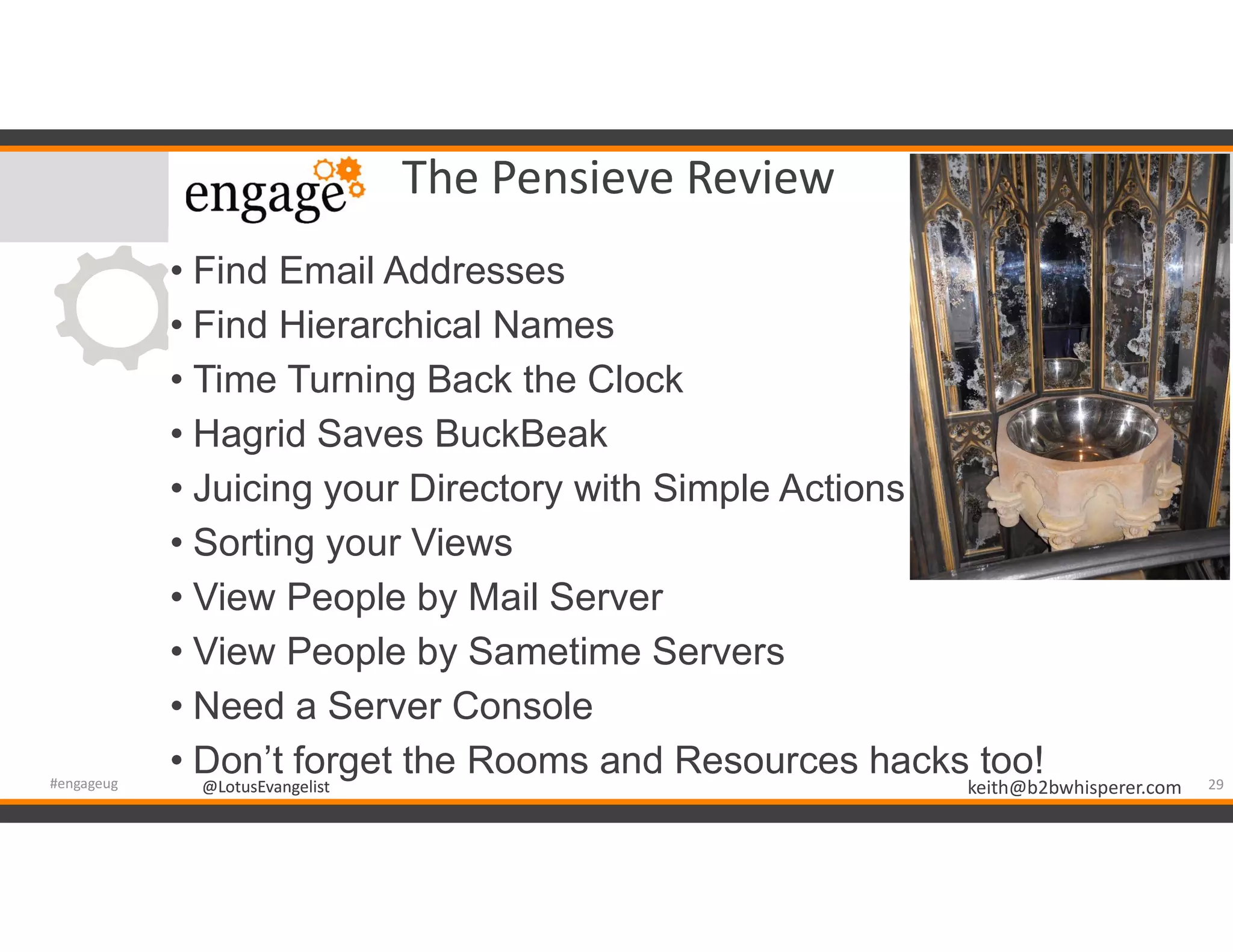 @LotusEvangelist keith@b2bwhisperer.com@LotusEvangelist
The Pensieve Review
• Find Email Addresses
• Find Hierarchical Names
• Time Turning Back the Clock
• Hagrid Saves BuckBeak
• Juicing your Directory with Simple Actions
• Sorting your Views
• View People by Mail Server
• View People by Sametime Servers
• Need a Server Console
• Don’t forget the Rooms and Resources hacks too! 29#engageug
 