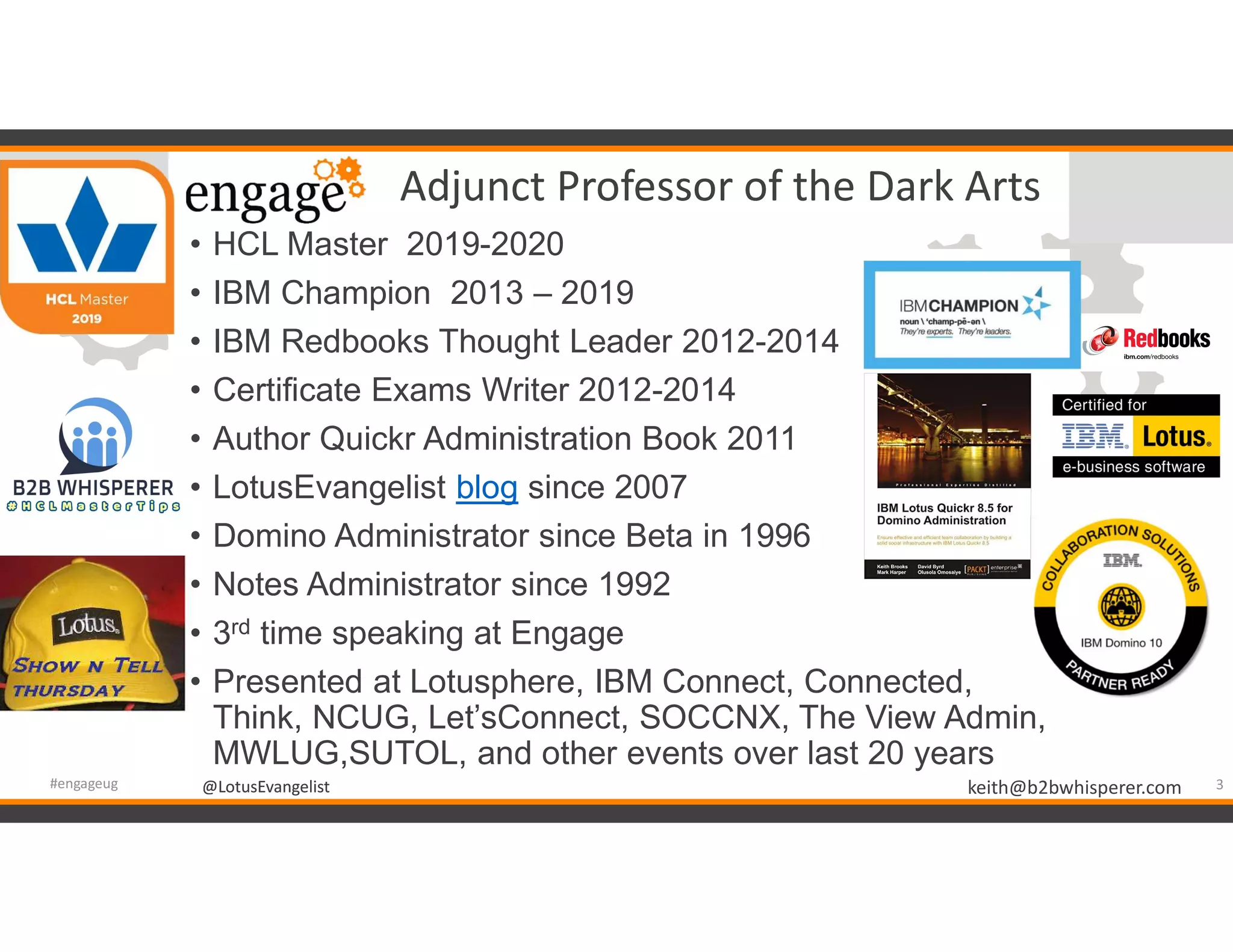 @LotusEvangelist keith@b2bwhisperer.com@LotusEvangelist
Adjunct Professor of the Dark Arts
• HCL Master 2019-2020
• IBM Champion 2013 – 2019
• IBM Redbooks Thought Leader 2012-2014
• Certificate Exams Writer 2012-2014
• Author Quickr Administration Book 2011
• LotusEvangelist blog since 2007
• Domino Administrator since Beta in 1996
• Notes Administrator since 1992
• 3rd time speaking at Engage
• Presented at Lotusphere, IBM Connect, Connected,
Think, NCUG, Let’sConnect, SOCCNX, The View Admin,
MWLUG,SUTOL, and other events over last 20 years
3#engageug
 