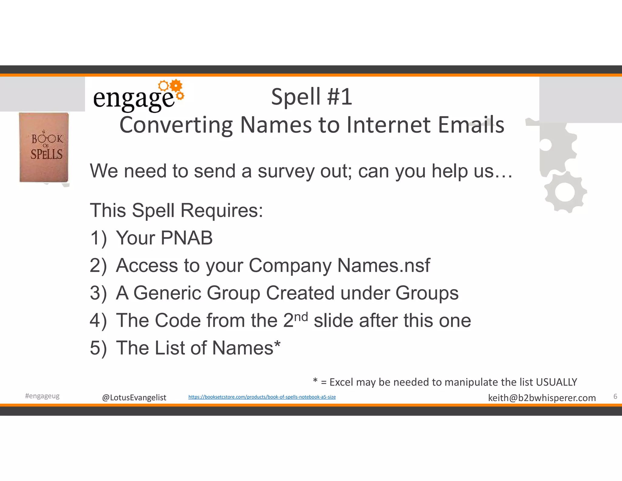 @LotusEvangelist keith@b2bwhisperer.com@LotusEvangelist
Spell #1
Converting Names to Internet Emails
We need to send a survey out; can you help us…
This Spell Requires:
1) Your PNAB
2) Access to your Company Names.nsf
3) A Generic Group Created under Groups
4) The Code from the 2nd slide after this one
5) The List of Names*
6#engageug https://booksetcstore.com/products/book-of-spells-notebook-a5-size
* = Excel may be needed to manipulate the list USUALLY
 